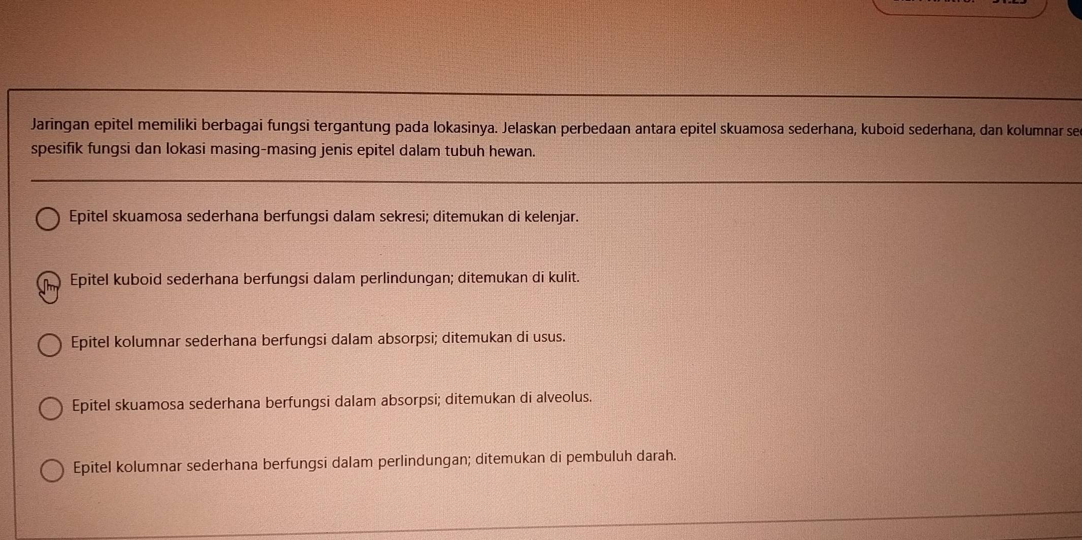 Jaringan epitel memiliki berbagai fungsi tergantung pada lokasinya. Jelaskan perbedaan antara epitel skuamosa sederhana, kuboid sederhana, dan kolumnar se
spesifik fungsi dan lokasi masing-masing jenis epitel dalam tubuh hewan.
Epitel skuamosa sederhana berfungsi dalam sekresi; ditemukan di kelenjar.
Epitel kuboid sederhana berfungsi dalam perlindungan; ditemukan di kulit.
Epitel kolumnar sederhana berfungsi dalam absorpsi; ditemukan di usus.
Epitel skuamosa sederhana berfungsi dalam absorpsi; ditemukan di alveolus.
Epitel kolumnar sederhana berfungsi dalam perlindungan; ditemukan di pembuluh darah.