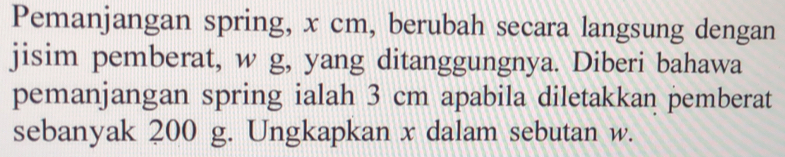 Pemanjangan spring, x cm, berubah secara langsung dengan 
jisim pemberat, w g, yang ditanggungnya. Diberi bahawa 
pemanjangan spring ialah 3 cm apabila diletakkan pemberat 
sebanyak 200 g. Ungkapkan x dalam sebutan w.