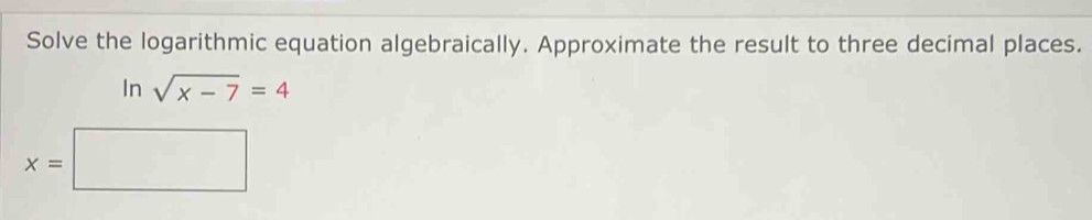 Solve the logarithmic equation algebraically. Approximate the result to three decimal places. 
In | sqrt(x-7)=4
x=□