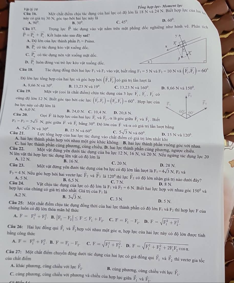 Vận lý 10
Tổng hợp lực- Moment lực
Câu 16. Một chất điểm chiu tác dụng của hai lực có độ lớn là 18 N và 24 N. Biết hợp lực của hai tực
mày có giả trị 30 N, gốc tạo bởi hai lực này là
A. 90° B. 30°.
C. 45°.
D. 60°.
Câu 17,  Trong lực P tác dụng vào vật nằm trên mặt phẳng dốc nghiêng như hình vẽ. Phân tích
vector P=vector P_n+vector P_1 Kết luận nào sau đây sai? y
A. Độ lớn của lực thành phần P_1= Psina.
vector P_t
B. overline P, có tác đụng kéo vật xuống dốc.
x
a
C. overline P_n có tác dụng nên vật xuống mặt dốc.
overline P_n

D. overline P_1 luôn đồng vai trò lực kéo vật xuống đốc.
α
Câu 18. Tác đụng đồng thời hai lực F_1 và F_2 vào vật, biết rằng F_1=5N và F_2=10N và (vector F_1,vector F_2)=60°
Độ lớn lực tổng hợp của hai lực và góc hợp bởi (overline F,overline F_2) có giá trị lần lượt là
A. 8,66 N và 30°. B. 13,23 N và 19°. C. 13,23 N và 160^0. D. 8,66 N và 150^0.
Câu 19.  Một vật (coi là chất điểm) chịu tác dụng của 3 lực vector F_1,vector F_2,vector F_3 có
cùng độ lớn 12 N. Biết góc tạo bởi các lực (vector F_1,vector F_2)=(vector F_2,vector F_3)=60^0. Hợp lực của
ba lực này có độ lớn là
A. 50) B. 24,0 N. C. 10,4 N. D. 20,8 N. 
Câu 20. Gọi F là hợp lực của hai lực vector F_1 và overline F_2 , α là góc giữa vector F_1 và vector F_2. Biết
F_1=F_2=5sqrt(3)N góc giữa vector F và overline F_1 bằng 30° Độ lớn của F và α có giá trị lần lượt bằng
A. 5sqrt(3)Nva30^0. B. 15 N và 60°. C. 5sqrt(3)N và 60°. D. 15 N và 120^0.
Câu 21. Lực tổng hợp của hai lực tác dụng vào chất điểm có giá trị lớn nhất khi
A. hai lực thành phần hợp với nhau một góc khác không.  B. hai lực thành phần vuông góc với nhau.
C. hai lực thành phần cùng phương, cùng chiều. D. hai lực thành phần cùng phương, ngược chiều.
Câu 22. Một vật đứng yên dưới tác dụng của ba lực 12 N, 16 N, và 20 N. Nếu ngừng tác dụng lực 20
N lên vật thì hợp lực tác dụng lên vật có độ lớn là
A. 12 N. B. 16 N. C. 20 N. D. 28 N.
Câu 23. Một vật đứng yên đưới tác dụng của ba lực có độ lớn lần lượt là F_1=4sqrt(3)N,F_2 và
F_3=4N Nếu góc hợp bởi hai vectơ lực vector F_2 và vector F_3 là 120° thì lực vector F_2 có độ lớn nhận giá trị nào dưới đây?
A. 5 N. B. 6,5 N. C. 7 N.
D. 8 N.
Câu 24. Vật chịu tác dụng của lực có độ lớn là F_1 và F_2=6N. Biết hai lực hợp với nhau góc 150° và
hợp lực của chúng có giá trị nhỏ nhất. Giá trị của F_1 là
B. 3sqrt(3)N.
A.2 N. C. 3 N. D. 5 N.
Câu 25: Một chất điểm chịu tác dụng đồng thời của hai lực thành phần có độ lớn F_1 và
chúng luôn có độ lớn thỏa mãn hệ thức F_2 thì hợp lực F của
A. F=F_1^(2+F_2^2 B. |F_1)-F_2|≤ F≤ F_1+F_2. C. F=F_1-F_2. D. F=sqrt (F_1)^2+F_2^2.
Câu 26: Hai lực đồng qui vector F_1 và vector F_2 hợp với nhau một góc α, hợp lực của hai lực này có độ lớn được tính
bằng công thức
A. F=F_1^(2+F_2^2 B. F=F_1)-F_2. C. F=sqrt (F_1)^2+F_2^2. D. F=sqrt (F_1)^2+F_2^(2+2F_1)F_2cos alpha .
Câu 27: Một chất điểm chuyển động dưới tác dụng của hai lực có giá đồng qui vector F_1
của chất điểm và vector F_2 thì vectơ gia tốc
A. khác phương, cùng chiều với lực vector F_2. B. cùng phương, cùng chiều với lực vector F_1.
C. cùng phương, cùng chiều với phương và chiều của hợp lực giữa vector F_1 và vector F_2.