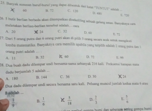 Banyak susunan huruf-huruf yang dapat dibentuk dari katat ''TUNTUT’ adalah ...
60 B. 72 C. 120 D. 480 E. 720
26. 5 butir berlian berbeda akan ditempatkan disekeliling sebuah gelang emas. Banyaknya cara
meletakan berlian-berlian tersebut adalah…cara
A. 20 24 C. 32 D. 60 E. 72
27. Dari 5 orang putra dan 6 orang putri akan di pilih 3 orang secara acak untuk mengikuti
lomba matematika. Banyaknya cara memilih apabila yang terpilih adalah 2 orang putra dan 1
orang putri adalah . .
A. 11 B. 32 60 D. 72 E. 99
28. Dua buah dadu dilempar undi bersama-sama sebanyak 216 kali. Frekuensi harapan mata
dadu berjumlah 5 adalah ...
A. 180 B. 144 C. 36 D. 30 24
Dua dadu dilempar undi secara bersama satu kali. Peluang muncul jumlah kedua mata 6 atau
8 adalah ...
 1/9  B.  1/6   5/18  D.  2/3  E.  5/6 
na gempa humi dan seberapa sering gempa bumi