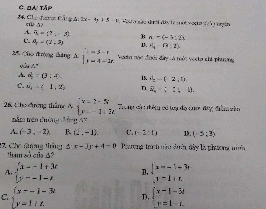 BÀI tậP
24. Cho đường thắng △ :2x-3y+5=0 Vecto nào dưới đây là một vectơ pháp tuyển
của △ ?
A. vector n_1=(2;-3).
B. vector n_2=(-3;2).
C. vector n_3=(2;3).
D. vector n_4=(3;2).
25. Cho đường thẳng △ :beginarrayl x=3-t y=4+2t.endarray. Vectơ nào đưới đây là một vectơ chỉ phương
của Δ?
A. vector u_1=(3;4).
B. vector u_2=(-2;1).
C. vector u_3=(-1;2).
D. vector u_4=(-2;-1).
26. Cho đường thẳng Δ: beginarrayl x=2-5t y=-1+3tendarray. Trong các điểm có toạ độ dưới đây, điểm nào
nằm trên đường thẳng A?
A. (-3;-2). B. (2;-1). C. (-2;1). D. (-5;3).
17. Cho đường thắng △ :x-3y+4=0. Phương trình nào dưới đây là phương trình
tham số của Δ?
A. beginarrayl x=-1+3t y=-1+t.endarray. beginarrayl x=-1+3t y=1+t.endarray.
B.
C. beginarrayl x=-1-3t y=1+t.endarray. beginarrayl x=1-3t y=1-t.endarray.
D.