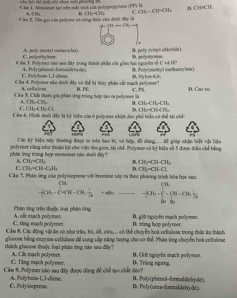 cầu hỏi thí sinh chỉ chọn một phương an.
Câu 1. Monomer tạo nên mắt xích của polypropylene (PP) là
A. CH₄. B. CH_2=CH_2. C. CH_3-CH=CH_2. D. CHequiv CH.
Câu 2. Tên gọi của polyme có công thức cho dưới đây là
_ CH_2
n
A. poly (metyl metacrylat). B. poly (vinyl chloride).
C. polyethylene. D. polystyrene.
Câu 3. Polymer nào sau đây trong thành phần chỉ gồm hai nguyên tố C và H?
A. Poly(phenol-formaldehyde). B. Poly(methyl methacrylate).
C. Polybuta-1,3-diene. D. Nylon-6,6;
Câu 4. Polymer nào dưới đây có thể bị thủy phân cắt mạch polymer?
A. cellulose. B. PE. C. PS. D. Cao su.
Câu 5. Chất tham gia phản ứng trùng hợp tạo ra polymer là
A. CH_3-CH_3. B. CH_3-CH_2-CH_3.
C. CH₃- CH_2-C 1. D. CH_2=CH-CH_3.
Câu 6. Hình dưới đây là ký hiệu của 6 polymer nhiệt dẻo phổ biến có thể tái chế:
2 3 4
PET HDPE PVC LDPE Pp
Các ký hiệu này thường được in trên bao bì, vỏ hộp, đồ dùng,... để giúp nhận biết vật liệu
polymer cũng như thuận lợi cho việc thu gom, tái chế. Polymer có ký hiệu số 5 được điều chế bằng
phản ứng trùng hợp monomer nào dưới đây?
A. CH_2=CH_2. B. CH_2=CH-CH_3.
C. CH_2=CH-C_6H_5. D. CH_2=CH-Cl.
Câu 7. Phản ứng của polyisoprene với bromine xảy ra theo phương trình hóa học sau:
CH₃
-(CH_2-C=CH-CH_2 )/n +nBr_2 vector  -(CH_2-C-CH-CH_2)frac Br
Phản ứng trên thuộc loại phản ứng
A. cắt mạch polymer. B. giữ nguyên mạch polymer.
C. tăng mạch polymer. D. trùng hợp polymer.
Câu 8. Các động vật ăn cỏ như trâu, bò, dê, cừu,... có thể chuyển hoá cellulose trong thức ăn thành
glucose bằng enzyme cellulase để cung cấp năng lượng cho cơ thể. Phản ứng chuyển hoá cellulose
thành glucose thuộc loại phản ứng nào sau đây?
A. Cắt mạch polymer. B. Giữ nguyên mạch polymer.
C. Tăng mạch polymer. D. Trùng ngưng.
Câu 9. Polymer nào sau đây được dùng để chế tạo chất dẻo?
A. Polybuta-1,3-diene. B. Poly(phenol-formaldehyde).
C. Polyisoprene. D. Poly(urea-formaldehyde).