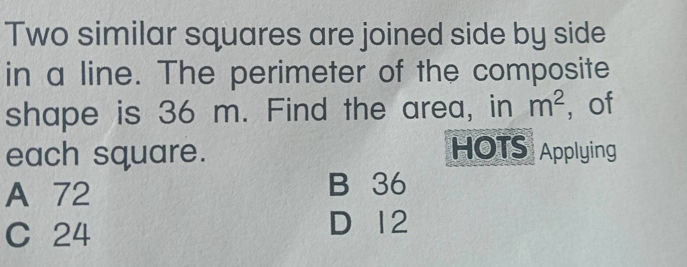 Two similar squares are joined side by side
in a line. The perimeter of the composite
shape is 36 m. Find the area, in m^2 ， of
each square.
HOTS Applying
A 72
B 36
C 24
D 12
