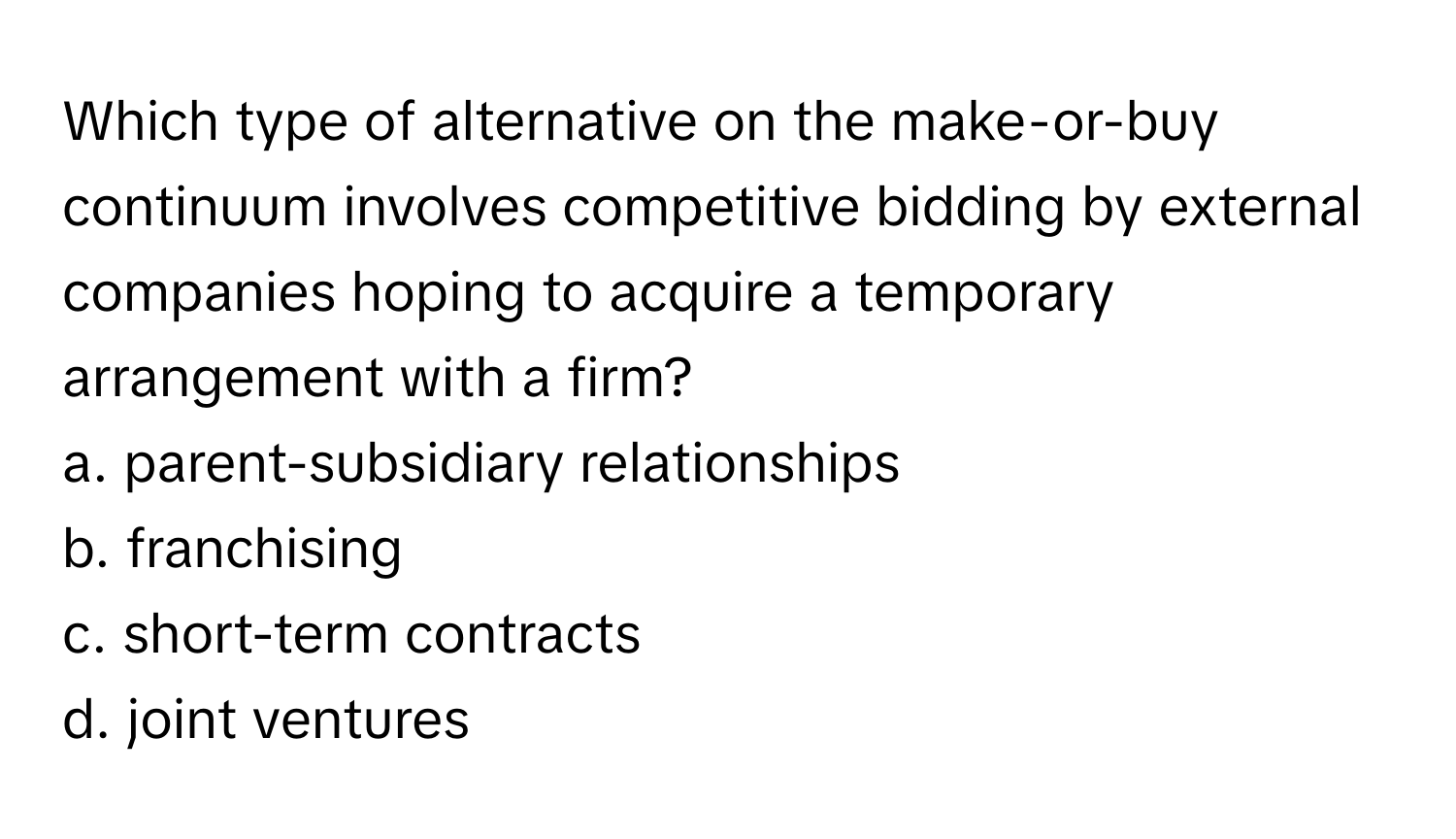 Which type of alternative on the make-or-buy continuum involves competitive bidding by external companies hoping to acquire a temporary arrangement with a firm?
a. parent-subsidiary relationships
b. franchising
c. short-term contracts
d. joint ventures