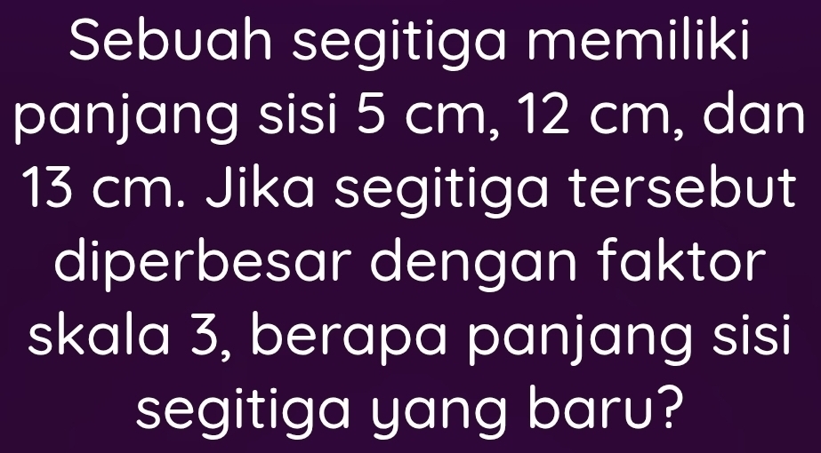 Sebuah segitiga memiliki 
panjang sisi 5 cm, 12 cm, dan
13 cm. Jika segitiga tersebut 
diperbesar dengan faktor 
skala 3, berapa panjang sisi 
segitiga yang baru?