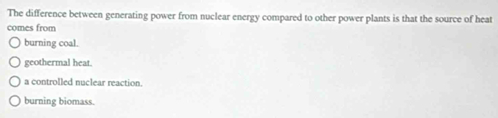 The difference between generating power from nuclear energy compared to other power plants is that the source of heat
comes from
burning coal.
geothermal heat.
a controlled nuclear reaction.
burning biomass.