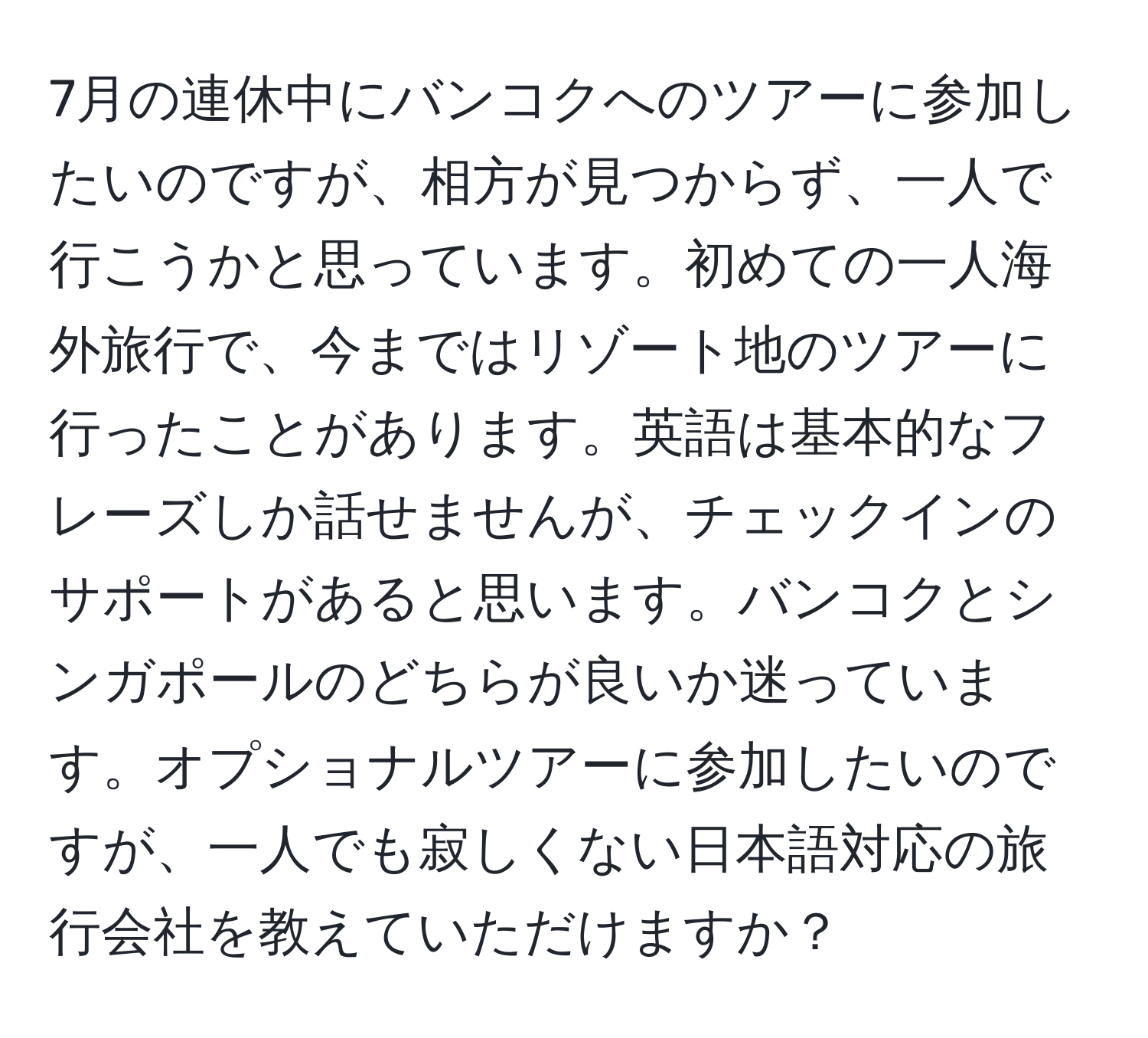 7月の連休中にバンコクへのツアーに参加したいのですが、相方が見つからず、一人で行こうかと思っています。初めての一人海外旅行で、今まではリゾート地のツアーに行ったことがあります。英語は基本的なフレーズしか話せませんが、チェックインのサポートがあると思います。バンコクとシンガポールのどちらが良いか迷っています。オプショナルツアーに参加したいのですが、一人でも寂しくない日本語対応の旅行会社を教えていただけますか？