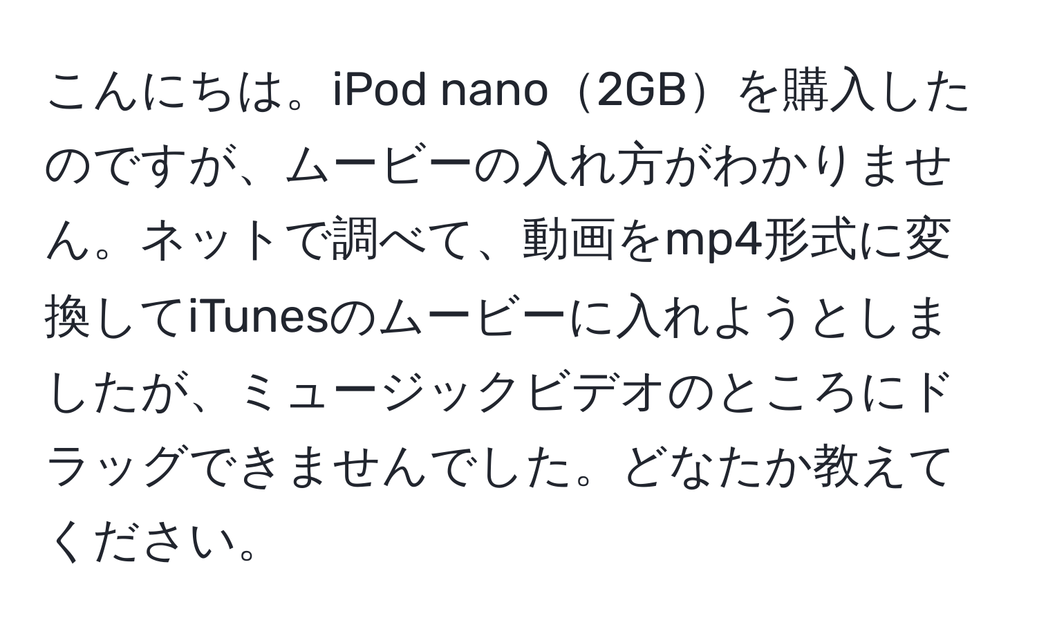 こんにちは。iPod nano2GBを購入したのですが、ムービーの入れ方がわかりません。ネットで調べて、動画をmp4形式に変換してiTunesのムービーに入れようとしましたが、ミュージックビデオのところにドラッグできませんでした。どなたか教えてください。