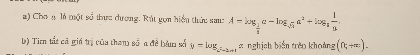 Cho a là một số thực dương. Rút gọn biểu thức sau: A=log _ 1/3 a-log _sqrt(3)a^2+log _9 1/a . 
b) Tìm tất cả giá trị của tham số a đề hàm số y=log _a^2-2a+1 x nghịch biến trên khoảng (0;+∈fty ).