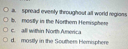 a. spread evenly throughout all world regions
b. mostly in the Northern Hemisphere
c. all within North America
d. mostly in the Southern Hemisphere