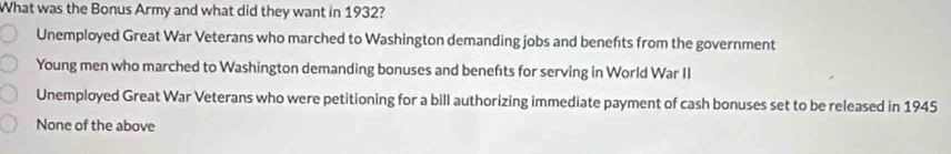 What was the Bonus Army and what did they want in 1932?
Unemployed Great War Veterans who marched to Washington demanding jobs and benefts from the government
Young men who marched to Washington demanding bonuses and benefts for serving in World War II
Unemployed Great War Veterans who were petitioning for a bill authorizing immediate payment of cash bonuses set to be released in 1945
None of the above