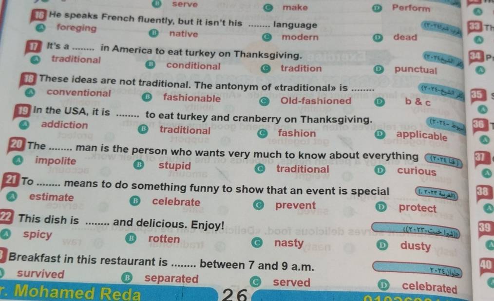 serve make
Perform
He speaks French fluently, but it isn't his language
33
ể g T
foreging native
modern D dead
T It's a _in America to eat turkey on Thanksgiving.
34
a traditional conditional punctual
tradition D
These ideas are not traditional. The antonym of «traditional» is _
(Y-Yé-G AR 2
conventional fashionable
Old-fashioned D b & c
In the USA, it is ........ to eat turkey and cranberry on Thanksgiving. applicable
(Y-TE− by a
B
a addiction traditional fashion
D
20 The_ .... man is the person who wants very much to know about everything (γ · TE LS ) 37
a impolite ⑱ stupid traditional D curious a
21 To_ means to do something funny to show that an event is special (, T+TT du àl 38
B
a estimate celebrate protect a
prevent
D
This dish is ........ and delicious. Enjoy!
K · k)- 39
4 spicy B rotten nasty
D dusty
Breakfast in this restaurant is ........ between 7 and 9 a.m.
survived B separated served
D celebrated
r. Mohamed Reda 26