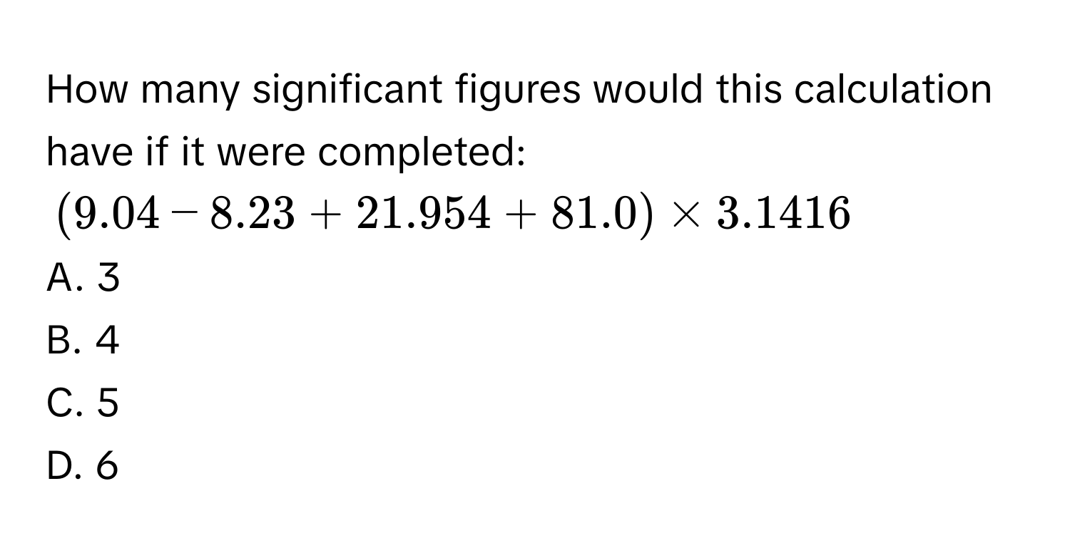 How many significant figures would this calculation have if it were completed:
$(9.04 - 8.23 + 21.954 + 81.0) * 3.1416$
A. 3
B. 4
C. 5
D. 6