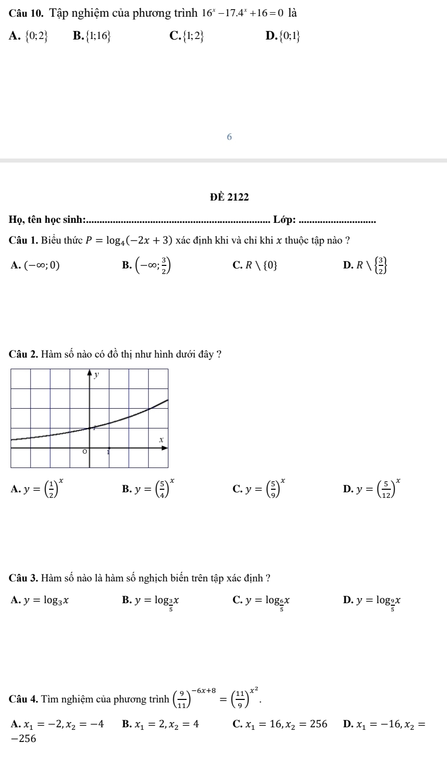 Tập nghiệm của phương trình 16^x-17.4^x+16=0 là
A.  0;2 B.  1;16 C.  1;2 D.  0;1
6
đÈ 2122
Họ, tên học sinh: _ Lớp:_
Câu 1. Biểu thức P=log _4(-2x+3) xác định khi và chỉ khi x thuộc tập nào ?
A. (-∈fty ;0) B. (-∈fty ; 3/2 ) C. R| 0 D. Rsqrt( frac 3)2 
Câu 2. Hàm số nào có đồ thị như hình dưới đây ?
A. y=( 1/2 )^x B. y=( 5/4 )^x C. y=( 5/9 )^x D. y=( 5/12 )^x
Câu 3. Hàm số nào là hàm số nghịch biến trên tập xác định ?
A. y=log _3x B. y=log _ 3/5 x C. y=log _ 6/5 x D. y=log _ 9/5 x
Câu 4. Tìm nghiệm của phương trình ( 9/11 )^-6x+8=( 11/9 )^x^2.
A. x_1=-2,x_2=-4 B. x_1=2,x_2=4 C. x_1=16, x_2=256 D. x_1=-16, x_2=
-256