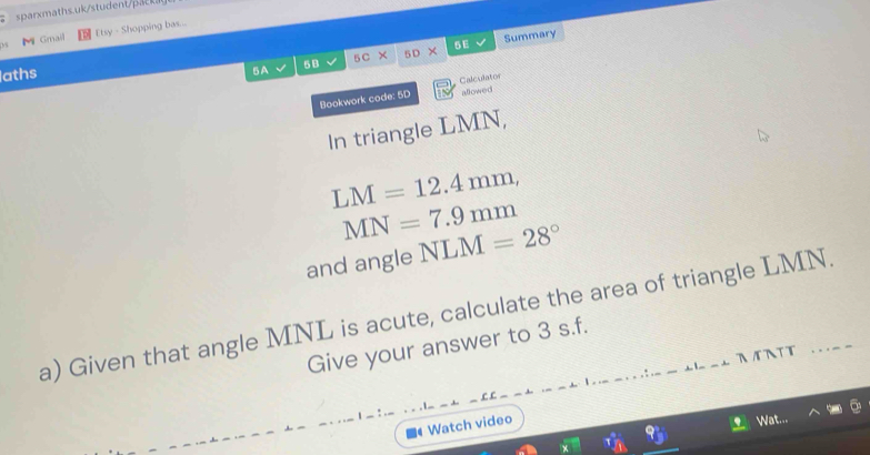 Mi Gmail Etsy - Shopping bas... 
aths 5 C × 5D 5 E Summary 
5A 
5B 
Bookwork code: 5D Calculator 
allowed 
In triangle LMN,
LM=12.4mm,
MN=7.9mm
and angle NLM=28°
a) Given that angle MNL is acute, calculate the area of triangle LMN. 
Give your answer to 3 s.f. 
AA∩TT ._- 
Watch video 
Wat