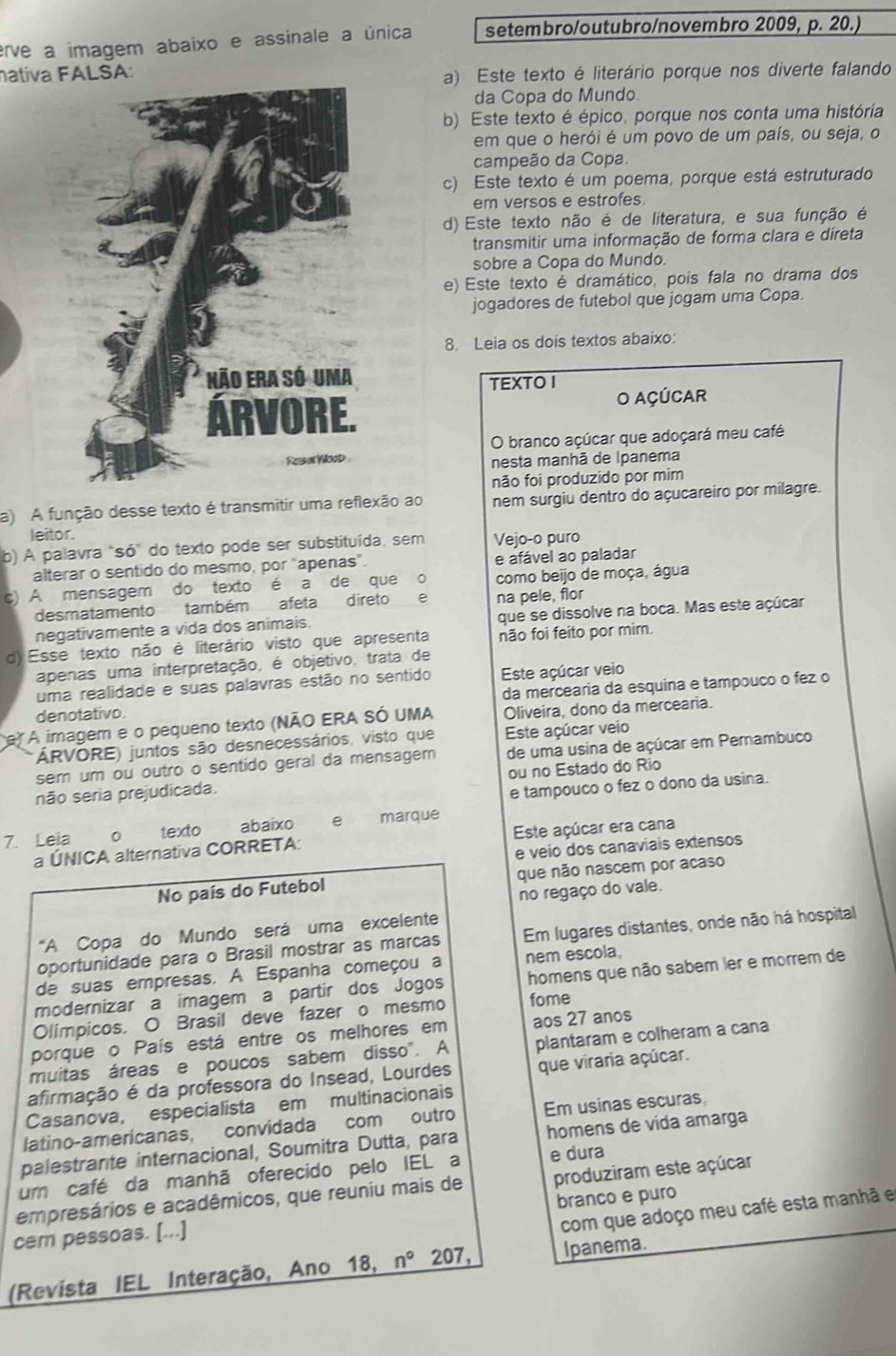 erve a imagem abaixo e assinale a única setembro/outubro/novembro 2009, p. 20.)
ativa SA:
a) Este texto é literário porque nos diverte falando
da Copa do Mundo.
b) Este texto é épico, porque nos conta uma história
em que o herói é um povo de um país, ou seja, o
campeão da Copa.
c) Este texto é um poema, porque está estruturado
em versos e estrofes.
d) Este texto não é de literatura, e sua função é
transmitir uma informação de forma clara e direta
sobre a Copa do Mundo.
e) Este texto é dramático, pois fala no drama dos
jogadores de futebol que jogam uma Copa.
8. Leia os dois textos abaixo:
TEXTO I
O AÇÚCAR
O branco açúcar que adoçará meu café
nesta manhã de Ipanema
não foi produzido por mim
a) A função desse texto é transmitir uma reflexão ao nem surgiu dentro do açucareiro por milagre.
leitor.
b) A palavra “s 6° do texto pode ser substituída, sem Vejo-o puro
alterar o sentido do mesmo, por "apenas”. e afável ao paladar
c) A mensagem do texto é a de que o como beijo de moça, água
desmatamento também afeta direto e na pele, flor
negativamente a vida dos animais. que se dissolve na boca. Mas este açúcar
d) Esse texto não é literário visto que apresenta não foi feito por mim.
apenas uma interpretação, é objetivo, trata de
uma realidade e suas palavras estão no sentido Este açúcar veio
da mercearia da esquina e tampouco o fez o
denotativo.
e) A imagem e o pequeno texto (NÃO ERA SÓ UMA Oliveira, dono da mercearia.
ÁRVORE) juntos são desnecessários, visto que Este açúcar veio
sem um ou outro o sentido geral da mensagem de uma usina de açúcar em Pemambuco
não seria prejudicada. ou no Estado do Rio
e tampouco o fez o dono da usina.
7. Leia 。 texto abaixo e marque
a ÚNICA alternativa CORRETA: Este açúcar era cana
e veio dos canaviais extensos
No país do Futebol que não nascem por acaso
no regaço do vale.
"A Copa do Mundo será uma excelente
oportunidade para o Brasil mostrar as marcas Em lugares distantes, onde não há hospital
de suas empresas. A Espanha começou a nem escola,
modernizar a imagem a partir dos Jogos homens que não sabem ler e morrem de
Olímpicos. O Brasil deve fazer o mesmo fome
porque o País está entre os melhores em aos 27 anos
muitas áreas e poucos sabem disso". A plantaram e colheram a cana
afirmação é da professora do Insead, Lourdes que viraria açúcar.
Casanova, especialista em multinacionais
latino-americanas, convidada com outro Em usinas escuras
palestrante internacional, Soumitra Dutta, para homens de vida amarga
um café da manhã oferecido pelo IEL a e dura
empresários e acadêmicos, que reuniu mais de produziram este açúcar
com que adoço meu café esta manhã e
cem pessoas. [...] branco e puro
(Revista IEL Interação, Ano 18, n° 207, Ipanema.