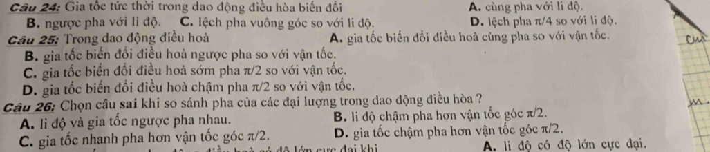 Gia tốc tức thời trong dao động điều hòa biến đổi A. cùng pha với li độ.
B. ngược pha với li độ. C. lệch pha vuông góc so với li độ. D. lệch pha π/4 so với li độ.
Câu 25: Trong dao động điều hoà A. gia tốc biến đổi điều hoà cùng pha so với vận tốc.
B. gia tốc biến đổi điều hoà ngược pha so với vận tốc.
C. gia tốc biển đổi điều hoà sớm pha π/2 so với vận tốc.
D. gia tốc biến đổi điều hoà chậm pha π/2 so với vận tốc.
Câu 26: Chọn câu sai khi so sánh pha của các đại lượng trong dao động điều hòa ?
A. li độ và gia tốc ngược pha nhau. B. li độ chậm pha hơn vận tốc góc π/2.
C. gia tốc nhanh pha hơn vận tốc góc π/2. D. gia tốc chậm pha hơn vận tốc góc π/2.
: c đại khi A. li độ có độ lớn cực đại.