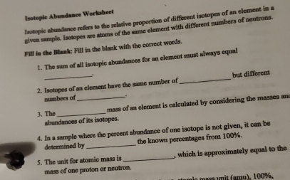 Isotopic Abundance Worksheet 
Isotopic abundance refers to the relative proportion of different isotopes of an element in a 
given sample. Isotopes are atoms of the same element with different numbers of neutrons. 
Fill in the Blank: Fill in the blank with the correct words. 
1. The sum of all isotopic abundances for an element must always equal 
2. Isotopes of an element have the same number of _but different 
numbers of . 
3. The_ _mass of an element is calculated by considering the masses an 
abundances of its isotopes. 
4. In a sample where the percent abundance of one isotope is not given, it can be 
determined by _the known percentages from 100%. 
5. The unit for atomic mass is _, which is approximately equal to the 
mass of one proton or neutron. 
nis mäss unît (amµ). 100%.