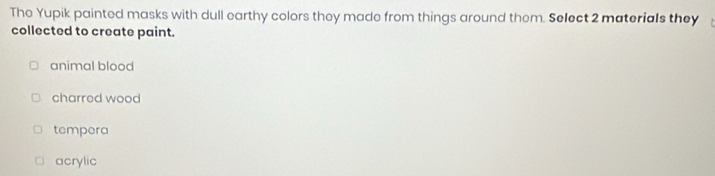 The Yupik painted masks with dull earthy colors they made from things around them. Select 2 materials they
collected to create paint.
animal blood
charred wood
tempera
acrylic