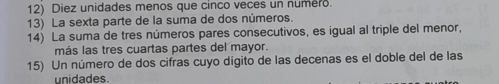 Diez unidades menos que cinco veces un numero. 
13) La sexta parte de la suma de dos números. 
14) La suma de tres números pares consecutivos, es igual al triple del menor, 
más las tres cuartas partes del mayor. 
15) Un número de dos cifras cuyo dígito de las decenas es el doble del de las 
unidades.