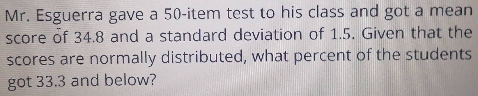 Mr. Esguerra gave a 50 -item test to his class and got a mean 
score of 34.8 and a standard deviation of 1.5. Given that the 
scores are normally distributed, what percent of the students 
got 33.3 and below?