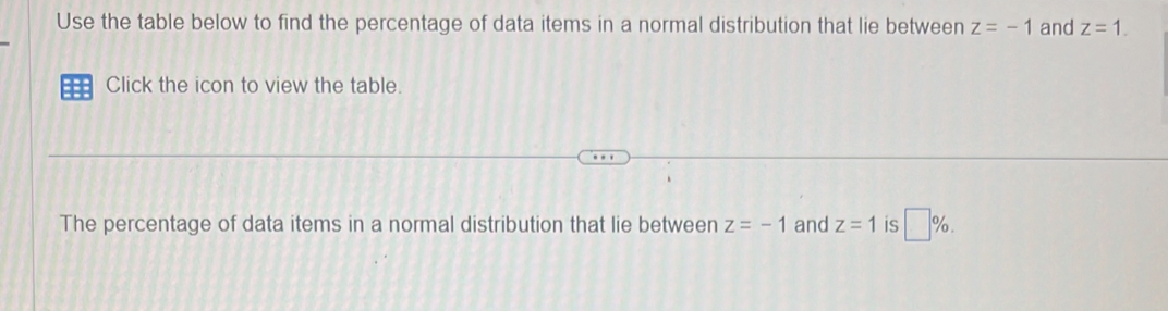 Use the table below to find the percentage of data items in a normal distribution that lie between z=-1 and z=1. 
== Click the icon to view the table. 
The percentage of data items in a normal distribution that lie between z=-1 and z=1 is □ %.