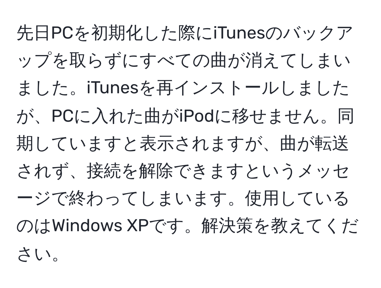 先日PCを初期化した際にiTunesのバックアップを取らずにすべての曲が消えてしまいました。iTunesを再インストールしましたが、PCに入れた曲がiPodに移せません。同期していますと表示されますが、曲が転送されず、接続を解除できますというメッセージで終わってしまいます。使用しているのはWindows XPです。解決策を教えてください。