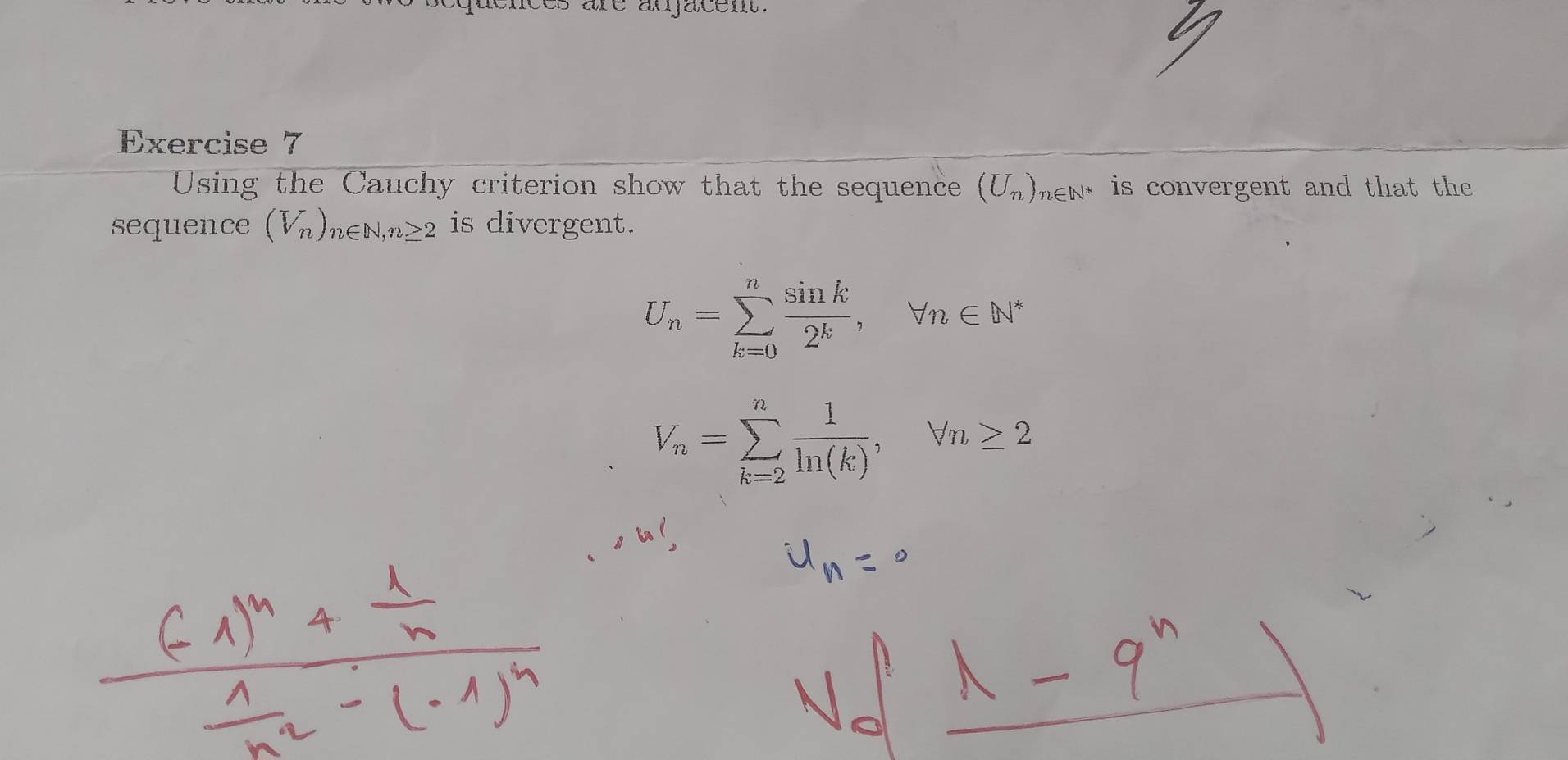 es are auacem . 
Exercise 7 
Using the Cauchy criterion show that the sequence (U_n)_n∈ N^* is convergent and that the 
sequence (V_n)_n∈ N, n≥ 2 is divergent.
U_n=sumlimits _(k=0)^n sin k/2^k , forall n∈ N^*
V_n=sumlimits _(k=2)^n 1/ln (k) , forall n≥ 2