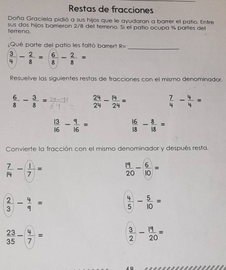 Restas de fracciones 
Doña Graciela pidió a sus hijos que le ayudaran a barrer el patio. Entre 
sus dos hijos barrieron 2/8 del terreno. Si el patio ocupa ¾ partes del 
terreno. 
¿Qué parte del patio les faltó barrer? R=
_
 3/4 - 2/8 =( 6/8 - 2/8 =
Resuelve las siguientes restas de fracciones con el mismo denominador.
 6/8 - 3/8 =
 24/24 - 14/24 =
 7/4 - 4/4 =
 13/16 - 9/16 =
 16/18 - 8/18 =
Convierte la fracción con el mismo denominador y después resta.
 7/14 - 1/7 =
 19/20 -( 6/10 )=
 2/3 - 4/9 =
 4/5 - 5/10 =
 23/35 -( 4/7 )=
 3/2 - 19/20 =