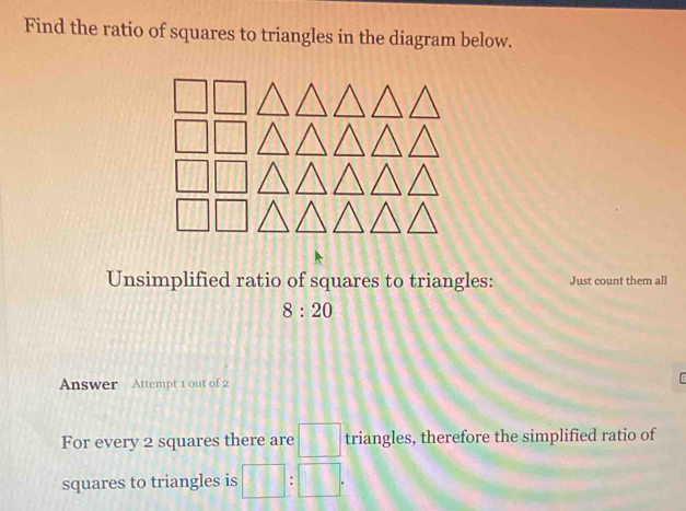 Find the ratio of squares to triangles in the diagram below. 
Unsimplified ratio of squares to triangles: Just count them all
8:20
Answer Attempt 1 out of 2 
For every 2 squares there are □ triangles, therefore the simplified ratio of 
squares to triangles is □ :□.