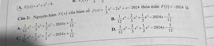 A. F_1(x)=x^3+x^2-4. B. r_2(x)32
Câu 2: Nguyên hàm F(x) của hàm số f(x)= 1/3 x^3-2x^2+x-2024 thỏa mãn F(1)=-2024 là
A.  1/12 x^4- 2/3 x^3+ 1/2 x^2-2024x+ 5/12 . B.  1/12 x^4- 2/3 x^3+ 1/2 x^2-2024x- 1/12 .
D.
C.  1/12 x^4- 2/3 x^3+ 1/2 x^2-2024x+ 1/12 .  1/12 x^4- 2/3 x^3+ 1/2 x^2-2024x- 5/12 .