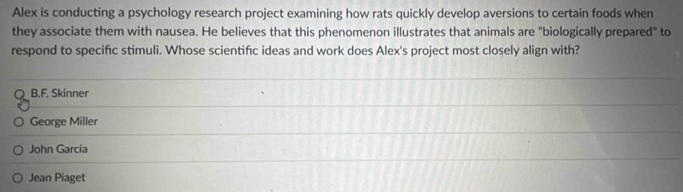 Alex is conducting a psychology research project examining how rats quickly develop aversions to certain foods when
they associate them with nausea. He believes that this phenomenon illustrates that animals are "biologically prepared" to
respond to specific stimuli. Whose scientifc ideas and work does Alex's project most closely align with?
Q B.F. Skinner
George Miller
John Garcia
Jean Piaget