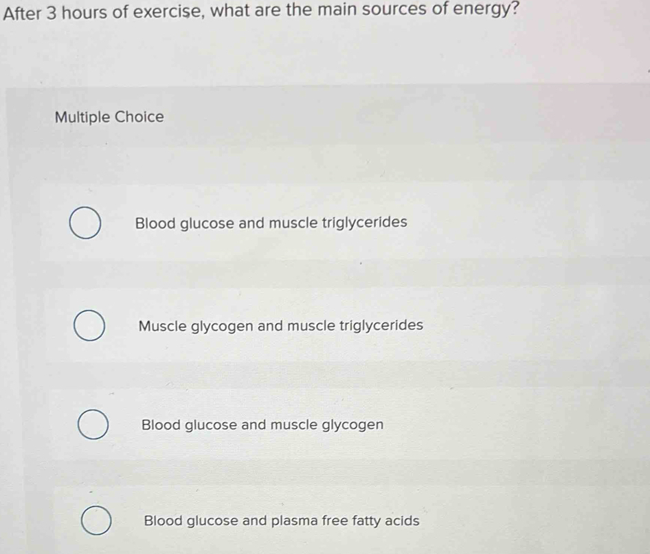 After 3 hours of exercise, what are the main sources of energy?
Multiple Choice
Blood glucose and muscle triglycerides
Muscle glycogen and muscle triglycerides
Blood glucose and muscle glycogen
Blood glucose and plasma free fatty acids