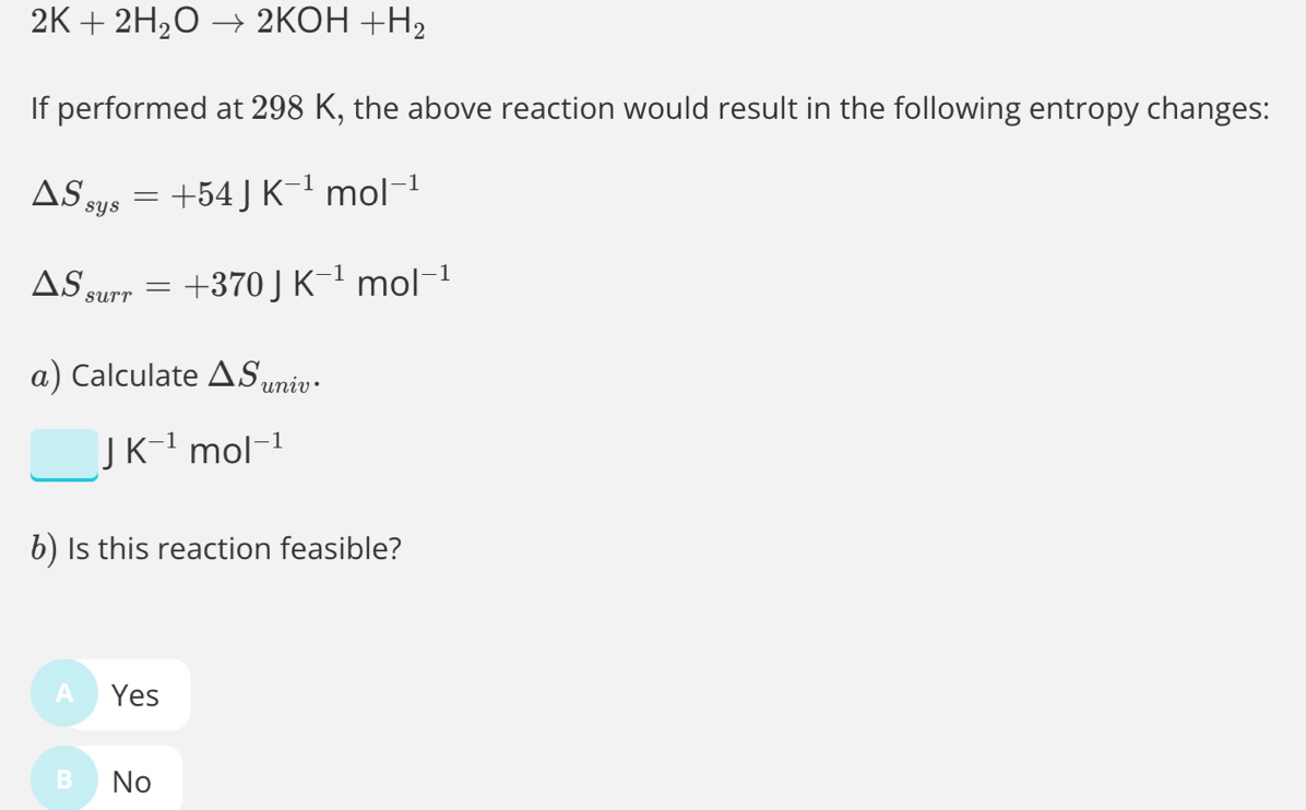 2K+2H_2Oto 2KOH+H_2
If performed at 298 K, the above reaction would result in the following entropy changes:
△ S_sys=+54JK^(-1)mol^(-1)
△ S_surr=+370JK^(-1)mol^(-1)
α) Calculate △ S_univ.
□ JK^(-1)mol^(-1)
6) Is this reaction feasible?
A  Yes
B₹ No