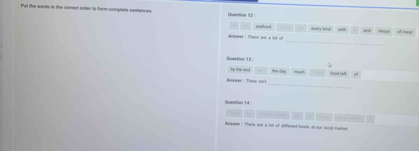 Put the words in the correct order to form complete sentences. Question 12 : 
MM seafood Thera every kind with and shops of meat 
_ 
_ 
Answer: There are a lot of 
_ 
Question 13 : 
by the end the day much Thers food left of 
_ 
_ 
_ 
Answer : There isn't 
_ 
Question 14 : 
There d fi eren foods My of stour Innal marion 
Answer : There are a lot of different foods at our local market.