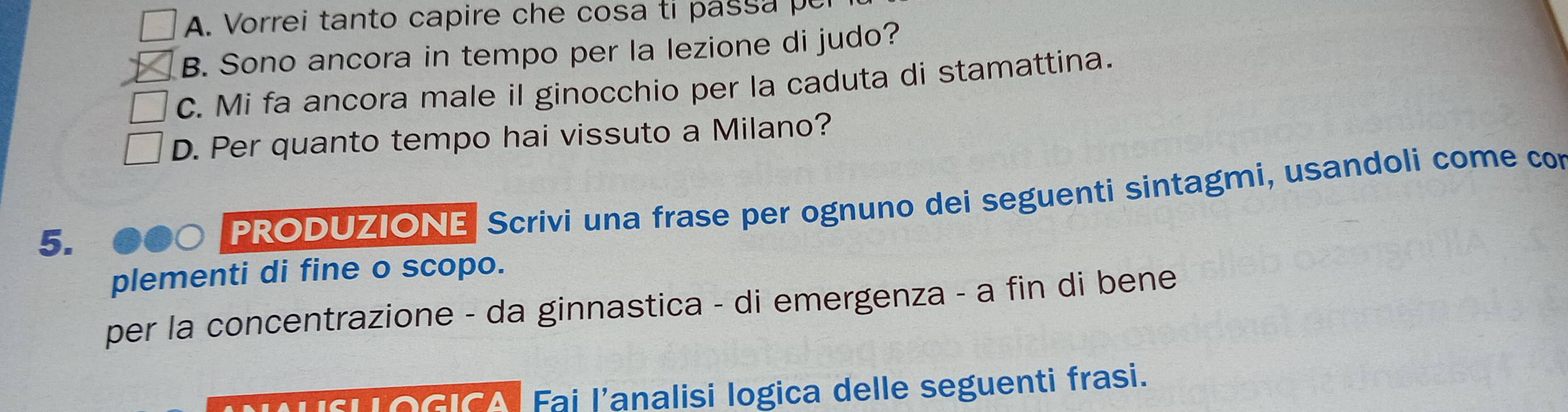 Vorrei tanto capire che cosa ti pass a p
B. Sono ancora in tempo per la lezione di judo?
C. Mi fa ancora male il ginocchio per la caduta di stamattina.
D. Per quanto tempo hai vissuto a Milano?
5.
PRODUZIONE Scrivi una frase per ognuno dei seguenti sintagmi, usandoli come con
plementi di fine o scopo.
per la concentrazione - da ginnastica - di emergenza - a fin di bene
OGICA Fai l'analisi logica delle seguenti frasi.