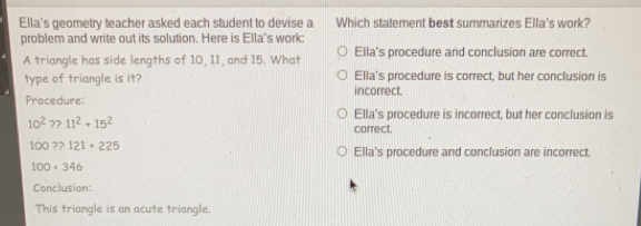 Ella's geometry teacher asked each student to devise a Which statement best summarizes Ella's work?
problem and write out its solution. Here is Ella's work:
A triangle has side lengths of 10, 11, and 15. What Ella's procedure and conclusion are correct.
type of triangle is it? Ella's procedure is correct, but her conclusion is
incorrect.
Procedure:
Ella's procedure is incorrect, but her conclusion is
10^2≥slant 11^2+15^2 correct.
100 ?>121+225
Ella's procedure and conclusion are incorrect.
100<346</tex>
Conclusion:
This triangle is an acute triangle.