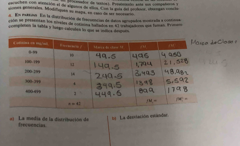 un procesador de textos). Preséntenlo ante sus compañeros y
escuchen con atención el de algunos de ellos. Con la guía del profesor, obtengan conclu-
siones generales. Modifiquen su mapa, en caso de ser necesario.
4. En parejas En la distribución de frecuencias de datos agrupados mostrada a continua
ción se presentan los niveles de cotínina hallados en 42 trabajadores que fuman. Primero
completen la tabla y luego calculen lo que se indica después.
a) La media de la distribución de b) La desviación estándar.
frecuencias.