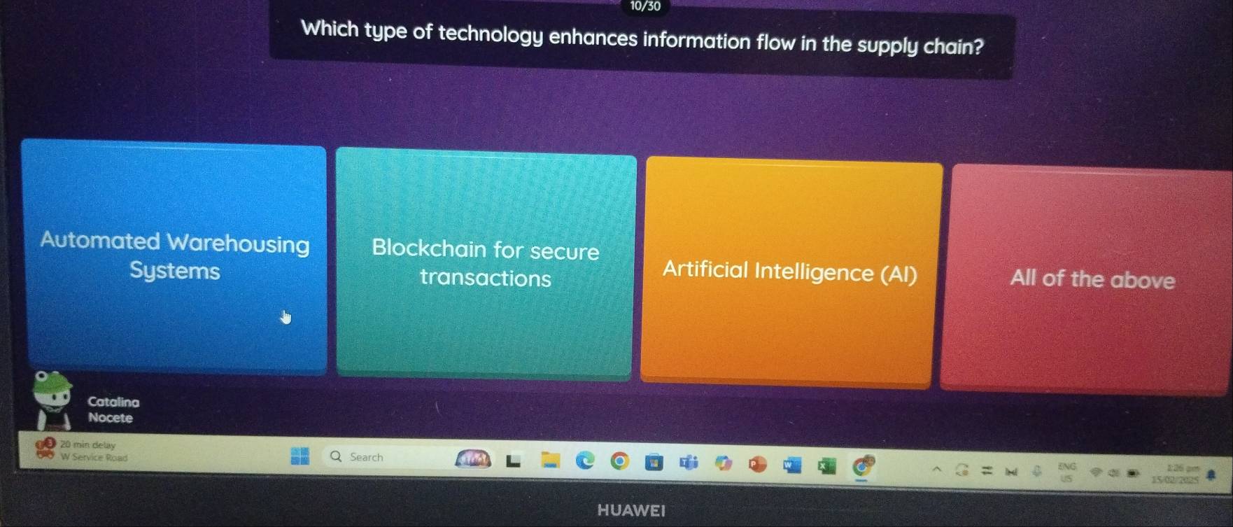 0/30
Which type of technology enhances information flow in the supply chain?
Automated Warehousing Blockchain for secure
Artificial Intelligence (AI)
Systems transactions All of the above
Catalina
Nocete
20 min delay
W Service Road Search
226 am
15/08/2025
HUAWEI