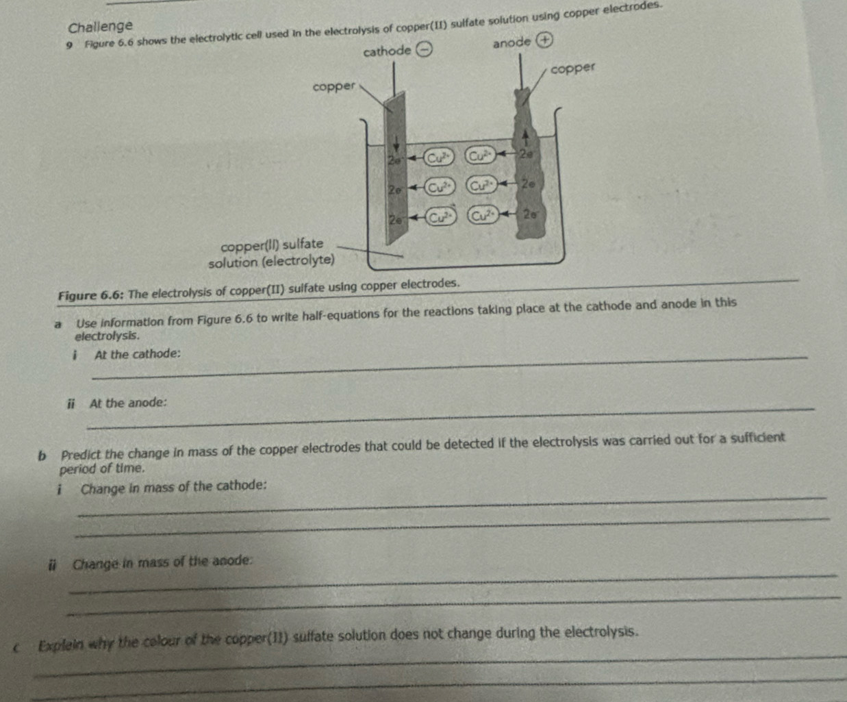 Challenge
9 Figure 6.6 shows thper(II) sulfate solution using copper electrodes.
Figure 6.6: The electrolysis of copper(II) sulfate using copper electrodes.
a Use information from Figure 6.6 to write half-equations for the reactions taking place at the cathode and anode in this
electrolysis.
i At the cathode:
_
ⅱ At the anode:
b Predict the change in mass of the copper electrodes that could be detected if the electrolysis was carried out for a sufficient
period of time.
_
i Change in mass of the cathode:
_
_
ⅱ Change in mass of the anode:
_
_
c Explein why the colour of the copper(I1) suffate solution does not change during the electrolysis.
_