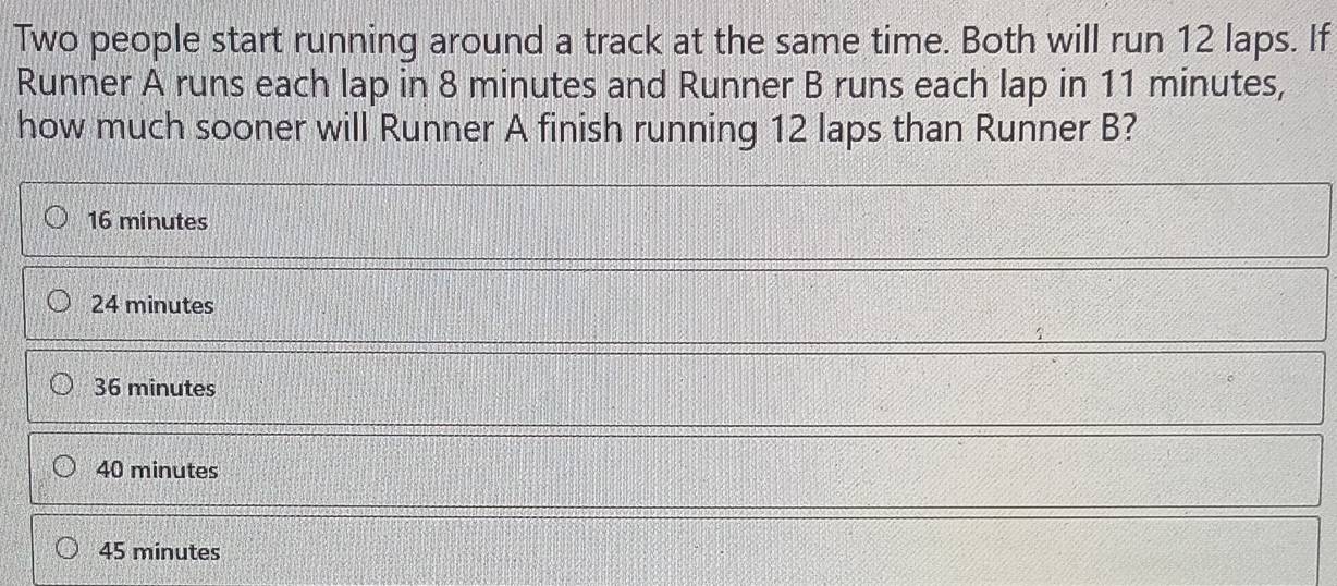 Two people start running around a track at the same time. Both will run 12 laps. If
Runner A runs each lap in 8 minutes and Runner B runs each lap in 11 minutes,
how much sooner will Runner A finish running 12 laps than Runner B?
16 minutes
24 minutes
36 minutes
40 minutes
45 minutes