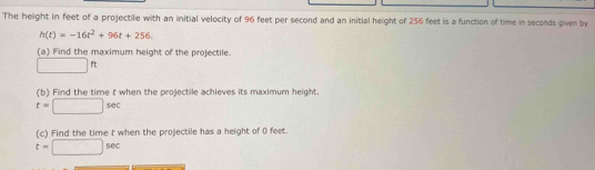 The height in feet of a projectile with an initial velocity of 96 feet per second and an initial height of 256 feet is a function of time in seconds given by
h(t)=-16t^2+96t+256. 
(a) Find the maximum height of the projectile.
□ ft
(b) Find the time t when the projectile achieves its maximum height.
t=□ sec
(c) Find the time t when the projectile has a height of 0 feet
t=□ sec