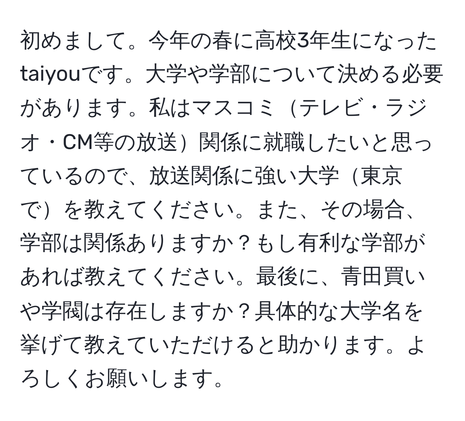 初めまして。今年の春に高校3年生になったtaiyouです。大学や学部について決める必要があります。私はマスコミテレビ・ラジオ・CM等の放送関係に就職したいと思っているので、放送関係に強い大学東京でを教えてください。また、その場合、学部は関係ありますか？もし有利な学部があれば教えてください。最後に、青田買いや学閥は存在しますか？具体的な大学名を挙げて教えていただけると助かります。よろしくお願いします。