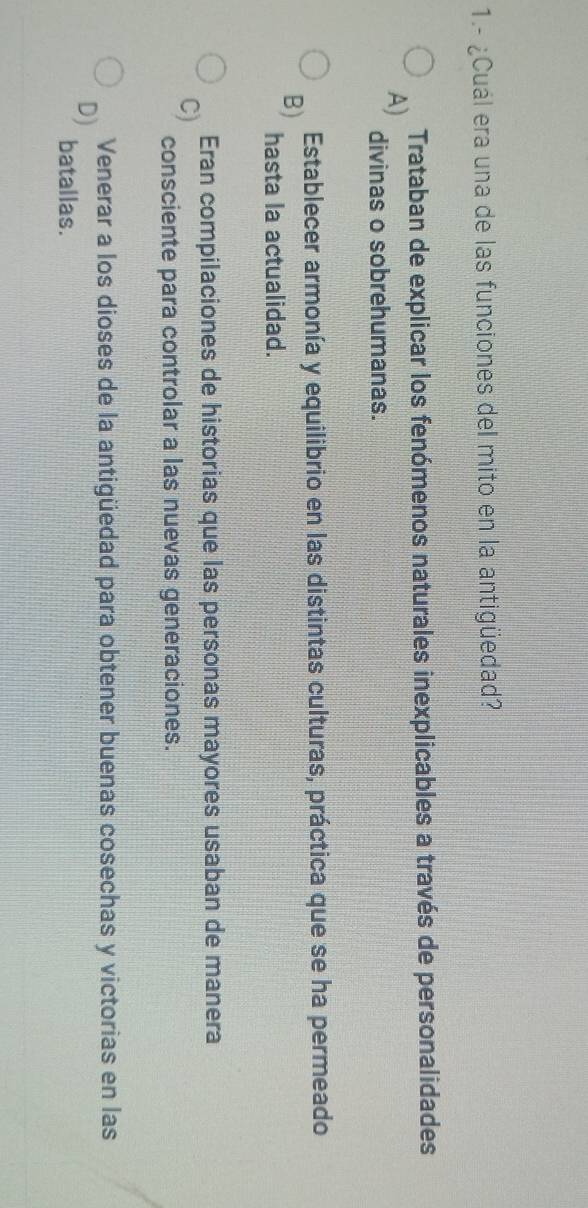 1.- ¿Cuál era una de las funciones del mito en la antigüedad?
A) Trataban de explicar los fenómenos naturales inexplicables a través de personalidades
divinas o sobrehumanas.
Establecer armonía y equilibrio en las distintas culturas, práctica que se ha permeado
B) hasta la actualidad.
Eran compilaciones de historias que las personas mayores usaban de manera
C) consciente para controlar a las nuevas generaciones.
Venerar a los dioses de la antigüedad para obtener buenas cosechas y victorias en las
D) batallas.