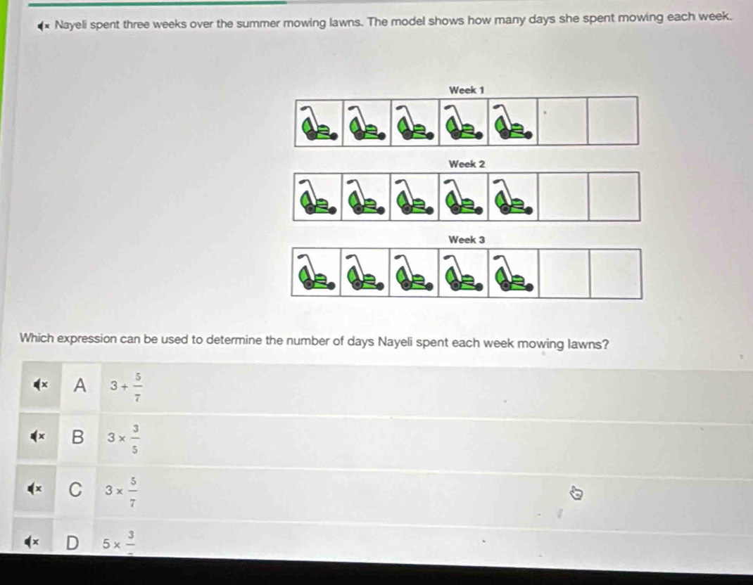 Nayeli spent three weeks over the summer mowing lawns. The model shows how many days she spent mowing each week.
Which expression can be used to determine the number of days Nayeli spent each week mowing lawns?
A 3+ 5/7 
B 3*  3/5 
C 3*  5/7 
_ 5* frac 3