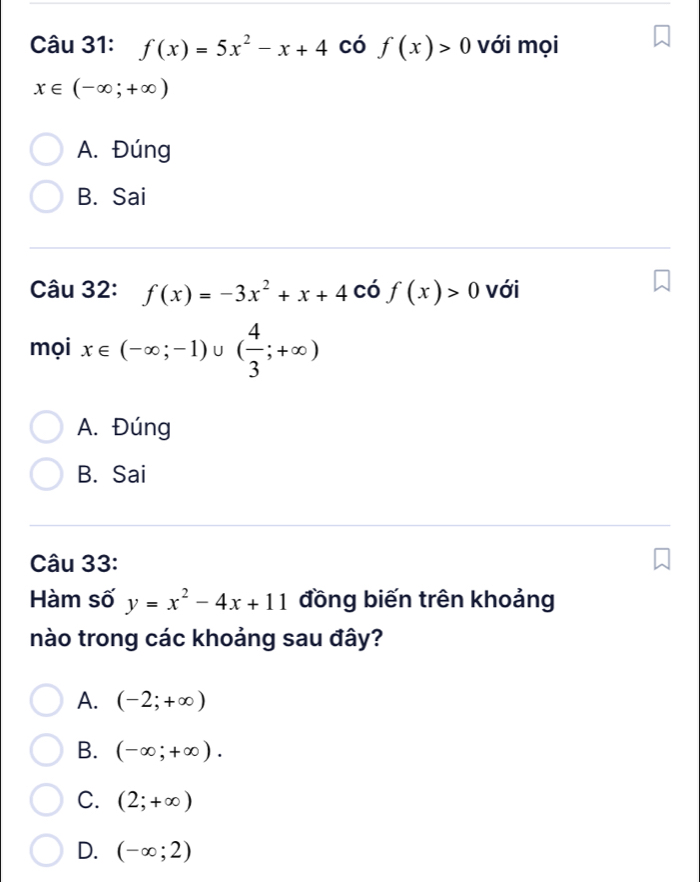 f(x)=5x^2-x+4 có f(x)>0 với mọi
x∈ (-∈fty ;+∈fty )
A. Đúng
B. Sai
Câu 32: f(x)=-3x^2+x+4 có f(x)>0 với
mọi x∈ (-∈fty ;-1)∪ ( 4/3 ;+∈fty )
A. Đúng
B. Sai
Câu 33:
Hàm số y=x^2-4x+11 đồng biến trên khoảng
nào trong các khoảng sau đây?
A. (-2;+∈fty )
B. (-∈fty ;+∈fty ).
C. (2;+∈fty )
D. (-∈fty ;2)