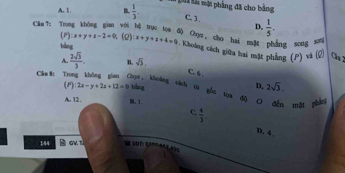 giua hai mặt phẳng đã cho bằng
A. 1. B.  1/3 .
C. 3.
Câu 7: Trong D.  1/5 . 
với hệ trục tọa độ Oxyz, cho hai mặt phẳng song song
bằng
(P): x+y+z-2=0; (Q): x+y+z+4=0. Khoảng cách giữa hai mặt phẳng (P) và (Q) Câu 2
A.  2sqrt(3)/3 .
B. sqrt(3).
C. 6 .
Câu 8: Trong không gian Oxyz , khoảng cách từ
D. 2sqrt(3). 
(P): 2x-y+2z+12=0 bằng gốc tọa độ 0 đến mặt phẳng
A. 12. B. 1.
C.  4/3 .
D. 4.
144 GV. T Đ : 
7 ,