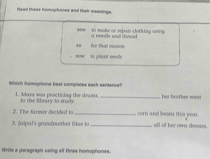 Read these homophones and their meanings. 
sew to make or repair clothing using 
a needle and thread 
so for that reason 
sow to plant seeds 
Which homophone best completes each sentence? 
1. Mara was practicing the drums, _her brother went 
to the library to study. 
2. The farmer decided to _corn and beans this year. 
3. Jaipal's grandmother likes to_ all of her own dresses. 
Write a paragraph using all three homophones.