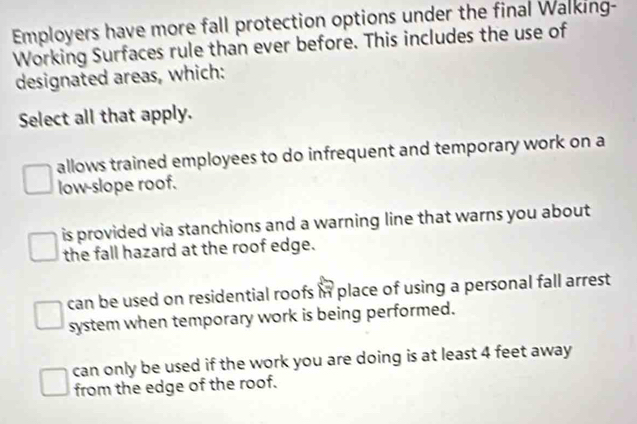 Employers have more fall protection options under the final Walking-
Working Surfaces rule than ever before. This includes the use of
designated areas, which:
Select all that apply.
allows trained employees to do infrequent and temporary work on a
low-slope roof.
is provided via stanchions and a warning line that warns you about
the fall hazard at the roof edge.
can be used on residential roofs in place of using a personal fall arrest 
system when temporary work is being performed.
can only be used if the work you are doing is at least 4 feet away
from the edge of the roof.